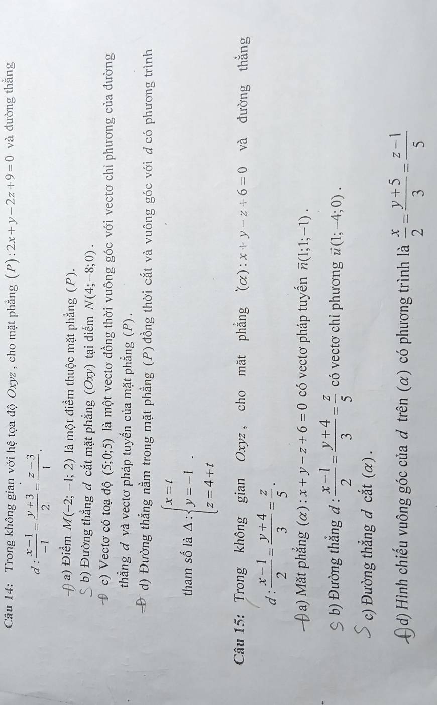 Trong không gian với hệ tọa độ Oxyz , cho mặt phẳng (P): 2x+y-2z+9=0 và đường thẳng
d :  (x-1)/-1 = (y+3)/2 = (z-3)/1 .
a) Điểm M(-2;-1;2) là một điểm thuộc mặt phẳng (P).
b) Đường thẳng đ cắt mặt phẳng ( Oxy ) tại điểm N(4;-8;0).
c) Vectơ có toạ độ (5;0;5) là một vectơ đồng thời vuông góc với vectơ chi phương của đường
thẳng đ và vectơ pháp tuyến của mặt phẳng (P) .
d) Đường thẳng nằm trong mặt phẳng (P) đồng thời cắt và vuông góc với dcó phương trình
tham số là Delta :beginarrayl x=t y=-1 z=4+tendarray. .
Câu 15: Trong không gian Oxyz , cho măt phẳng (alpha ): x+y-z+6=0 và đường thắng
d :  (x-1)/2 = (y+4)/3 = z/5 .
0 a) Măt phẳng (α) : x+y-z+6=0 có vectơ pháp tuyển vector n(1;1;-1).
b) Đường thẳng đ :  (x-1)/2 = (y+4)/3 = z/5  có vectơ chỉ phương vector u(1;-4;0).
c) Đường thẳng đ cắt (α) .
)d) Hình chiếu vuông góc của đ trên (α) có phương trình là  x/2 = (y+5)/3 = (z-1)/5 