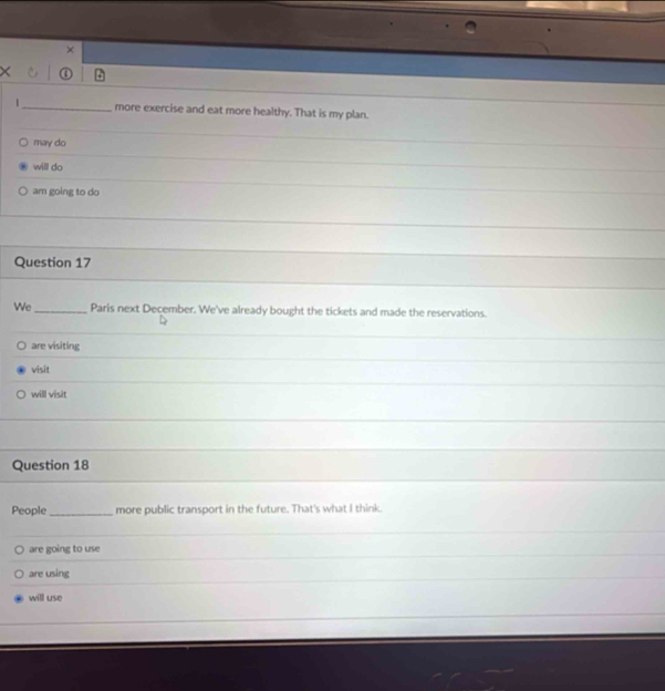 ×
X ①
|_ more exercise and eat more healthy. That is my plan.
may do
will do
am going to do
Question 17
We _Paris next December. We've already bought the tickets and made the reservations.
are visiting
visit
will visit
Question 18
People _more public transport in the future. That's what I think.
are going to use
are using
will use