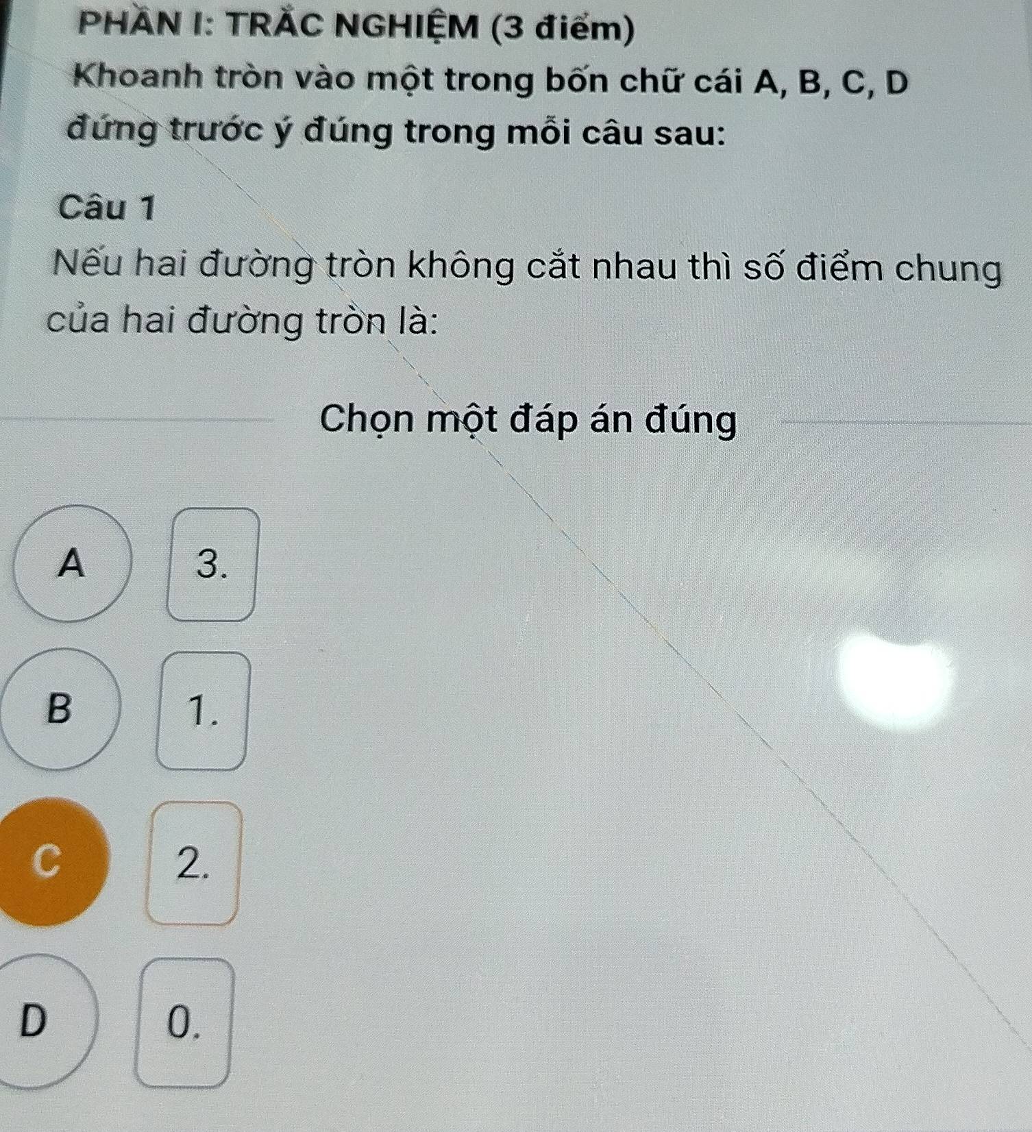 PHÄN I: TRÄC NGHIỆM (3 điểm)
Khoanh tròn vào một trong bốn chữ cái A, B, C, D
đứng trước ý đúng trong mỗi câu sau:
Câu 1
Nếu hai đường tròn không cắt nhau thì số điểm chung
của hai đường tròn là:
Chọn một đáp án đúng
A
3.
B
1.
C
2.
D
0.