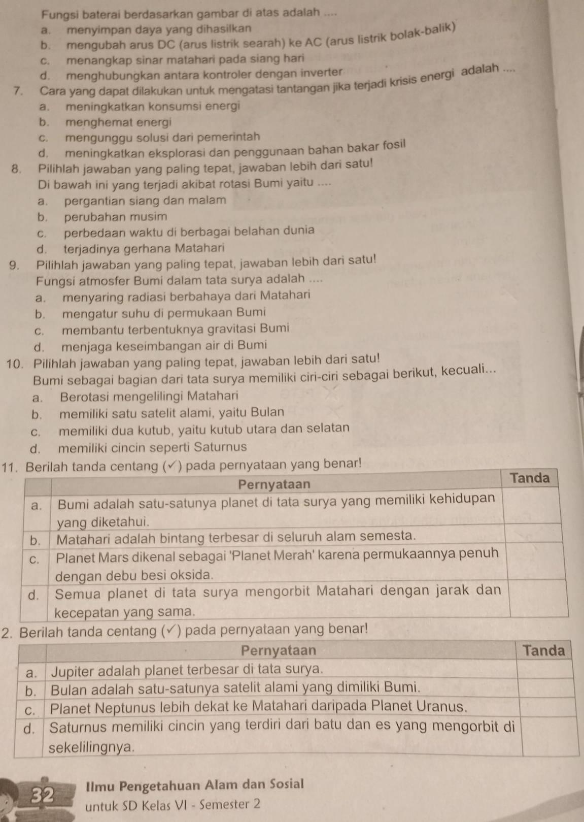 Fungsi baterai berdasarkan gambar di atas adalah ....
a. menyimpan daya yang dihasilkan
b. mengubah arus DC (arus listrik searah) ke AC (arus listrik bolak-balik)
c. menangkap sinar matahari pada siang hari
d. menghubungkan antara kontroler dengan inverter
7. Cara yang dapat dilakukan untuk mengatasi tantangan jika terjadi krisis energi adalah ....
a. meningkatkan konsumsi energi
b. menghemat energi
c. mengunggu solusi dari pemerintah
d. meningkatkan eksplorasi dan penggunaan bahan bakar fosil
8. Pilihlah jawaban yang paling tepat, jawaban lebih dari satu!
Di bawah ini yang terjadi akibat rotasi Bumi yaitu ....
a. pergantian siang dan malam
b. perubahan musim
c. perbedaan waktu di berbagai belahan dunia
d. terjadinya gerhana Matahari
9. Pilihlah jawaban yang paling tepat, jawaban lebih dari satu!
Fungsi atmosfer Bumi dalam tata surya adalah ....
a. menyaring radiasi berbahaya dari Matahari
b. mengatur suhu di permukaan Bumi
c. membantu terbentuknya gravitasi Bumi
d. menjaga keseimbangan air di Bumi
10. Pilihlah jawaban yang paling tepat, jawaban lebih dari satu!
Bumi sebagai bagian dari tata surya memiliki ciri-ciri sebagai berikut, kecuali...
a. Berotasi mengelilingi Matahari
b. memiliki satu satelit alami, yaitu Bulan
c. memiliki dua kutub, yaitu kutub utara dan selatan
d. memiliki cincin seperti Saturnus
1a pernyataan yang benar!
2 (✓) pada pernyataan yang benar
32 Ilmu Pengetahuan Alam dan Sosial
untuk SD Kelas VI - Semester 2