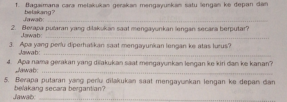 Bagaimana cara melakukan gerakan mengayunkan satu lengan ke depan dan 
belakang? 
Jawab:_ 
2. Berapa putaran yang dilakukan saat mengayunkan lengan secara berputar? 
Jawab:_ 
3. Apa yang perlu diperhatikan saat mengayunkan lengan ke atas lurus? 
Jawab:_ 
4. Apa nama gerakan yang dilakukan saat mengayunkan lengan ke kiri dan ke kanan? 
Jawab:_ 
5. Berapa putaran yang perlu dilakukan saat mengayunkan lengan ke depan dan 
belakang secara bergantian? 
Jawab:_