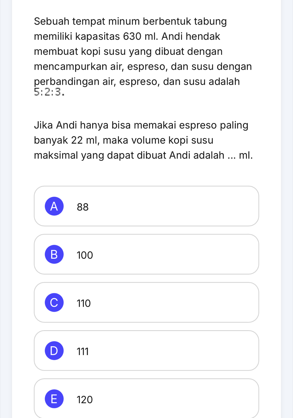 Sebuah tempat minum berbentuk tabung
memiliki kapasitas 630 ml. Andi hendak
membuat kopi susu yang dibuat dengan
mencampurkan air, espreso, dan susu dengan
perbandingan air, espreso, dan susu adalah
5:2:3. 
Jika Andi hanya bisa memakai espreso paling
banyak 22 ml, maka volume kopi susu
maksimal yang dapat dibuat Andi adalah ... ml.
A 88
B ) 100
C 110
D ) 111
E  120