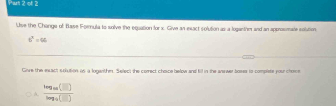 Use the Change of Base Formula to solve the equation for x. Give an exact solution as a logarithm and an approximate solution
6^x=66
Give the exact solution as a logarithm. Select the correct choice below and fill in the answer boxes to complete your choice
A. frac log _66(□ )log _6(□ )