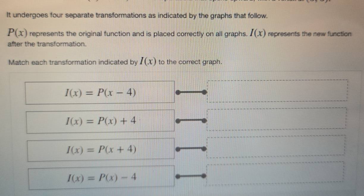 It undergoes four separate transformations as indicated by the graphs that follow.
P(x) represents the original function and is placed correctly on all graphs. I(x) represents the new function
after the transformation.
Match each transformation indicated by I(x) to the correct graph.
I(x)=P(x-4)
I(x)=P(x)+4
I(x)=P(x+4)
I(x)=P(x)-4