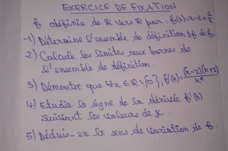 EXERCICE DE FIxATION
B eldbince do IR yow RR por: f(x)=x-e+ 1/x 
(1) pbtermine of oncemble do dffinition of det.
2) Calcute Soo Simites sour boznoo do
e enoom ble do daerition.
3) admontre que ft x∈ Rvee  0 ,   x = ((x-1)(x+1))/x^2 
4) Etudie So signe do Sa abtirde f'(x)
suuseant Doo ccolowns dexc.
5) Adduio-en Se sens de ccoriation det.