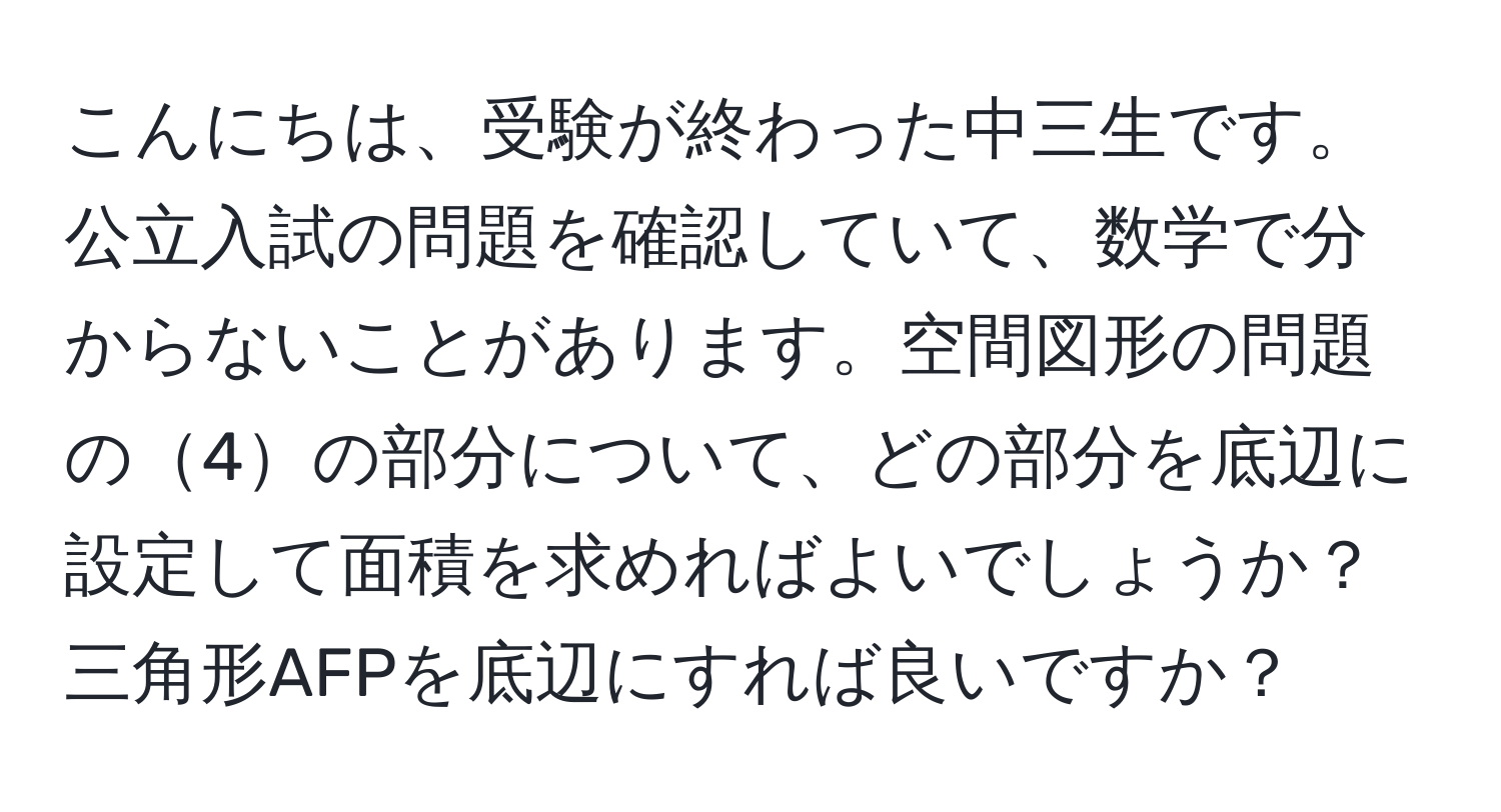 こんにちは、受験が終わった中三生です。公立入試の問題を確認していて、数学で分からないことがあります。空間図形の問題の4の部分について、どの部分を底辺に設定して面積を求めればよいでしょうか？三角形AFPを底辺にすれば良いですか？