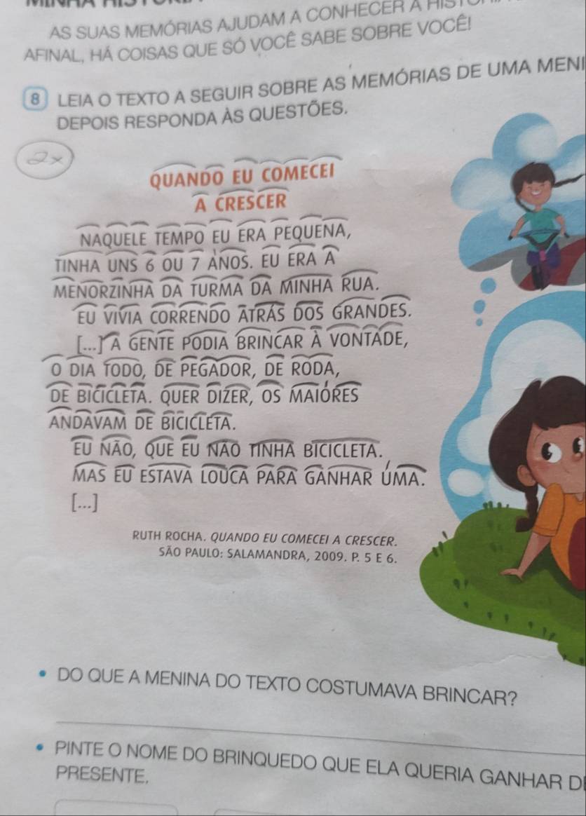 AS SUAS MEMÓRIAS AJUDAM A CONHECER A HIS I 
AFINAL, HÁ COISAS QUE SÓ VOCÊ SABE SOBRE VOCÊ! 
8 LEIA O TEXTO A SEGUIR SOBRE AS MEMÓRIAS DE UMA MENI 
DEPOIS RESPONDA ÀS QUESTÕES.
UANoverline DOEU
2
widehat Awidehat CRESwidehat CER
NAQUELE TEMPO EUwidehat ERA overline OEOUEoverline NA
TINHA U
widehat ANOS widehat EUwidehat ERA
MENORZINHA widehat DA widehat TURMA widehat DA
Fll VIVIA CORREN Do^(wedge) widehat TRAS widehat DOS widehat RANDES. 
_ 10) 
[... rwidehat A GENTE overline PODIAoverline BRINCAR overline Aoverline VONTADE, 
O DIA widehat TODO widehat DEwidehat PEGADOR, widehat DEwidehat RODA, 
DF BICICLETA. widehat QUER widehat IZER overline OSoverline MAIoverline RES
ANDA 2x widehat DE BICIC widehat LTA
widehat EU widehat NAO, widehat OUE widehat EU widehat NAO TINHA Boverline ICICLETA.
overline MN widehat EU ESTAVA Í widehat LOUCA widehat PARA overline GAoverline NHAR úmA. 

[...] 
RUTH ROCHA. QUANDO EU COMECEI A CRESCER. 
SÃO PAULO: SALAMANDRA, 2009. P. 5 E 6. 
DO QUE A MENINA DO TEXTO COSTUMAVA BRINCAR? 
_ 
PINTE O NOME DO BRINQUEDO QUE ELA QUERIA GANHAR D 
PRESENTE.