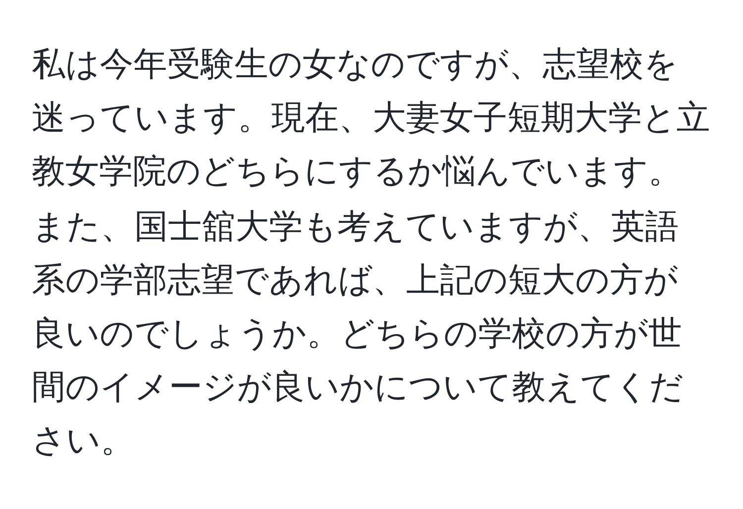 私は今年受験生の女なのですが、志望校を迷っています。現在、大妻女子短期大学と立教女学院のどちらにするか悩んでいます。また、国士舘大学も考えていますが、英語系の学部志望であれば、上記の短大の方が良いのでしょうか。どちらの学校の方が世間のイメージが良いかについて教えてください。