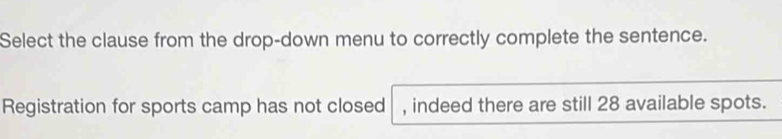 Select the clause from the drop-down menu to correctly complete the sentence. 
Registration for sports camp has not closed , indeed there are still 28 available spots.