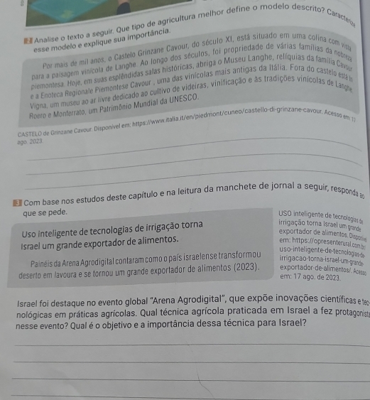  Analise o texto a seguir. Que tipo de agricultura melhor define o modelo descrito? Caractera
esse modelo e explique sua importância.
Por mais de mil anos, o Castelo Grinzane Cavour, do século XI, está situado em uma colina com vista
para a paisagem vinícola de Langhe. Ao longo dos séculos, foi propriedade de várias famílias da nobreza
piemontesa. Hoje, em suas esplêndidas salas históricas, abriga o Museu Langhe, relíquias da família Came
e a Enoteca Regionale Piemontese Cavour , uma das vinícolas mais antigas da Itália. Fora do castelo está ia
Vigna, um museu ao ar livre dedicado ao cultivo de videiras, vinificação e às tradições vinícolas de Larghe
Roero e Monferrato, um Patrimônio Mundial da UNESCO.
_
CASTELO de Grinzane Cavour. Disponível em: https://www.italia.it/en/piedmont/cuneo/castello-di-grinzane-cavour. Acesss em 13
ago 2023.
_
_
E Com base nos estudos deste capítulo e na leitura da manchete de jornal a seguir, responda a
que se pede.
USO inteligente de tecnologías e
Uso inteligente de tecnologias de irrigação torna
irrigação torna israel um grande
exportador de alimentos. Disponive
Israel um grande exportador de alimentos. em: https://opresenterural.com b
u s o -inteligente de tecnologías d
Painéis da Arena Agrodigital contaram como o país israelense transformou
irrigacao-torna-israel-um-grande
deserto em lavoura e se tornou um grande exportador de alimentos (2023). exportador-de-alimentos/. Acesss
em: 17 ago. de 2023.
Israel foi destaque no evento global ''Arena Agrodigital', que expõe inovações científicas e te
nológicas em práticas agrícolas. Qual técnica agrícola praticada em Israel a fez protagonista
nesse evento? Qual é o objetivo e a importância dessa técnica para Israel?
_
_
_
_