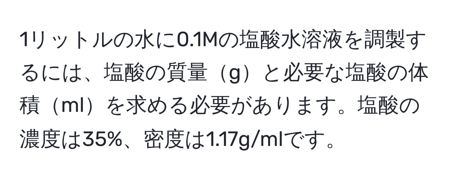 1リットルの水に0.1Mの塩酸水溶液を調製するには、塩酸の質量gと必要な塩酸の体積mlを求める必要があります。塩酸の濃度は35%、密度は1.17g/mlです。