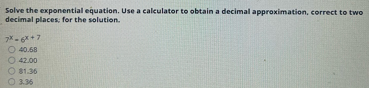 Solve the exponential equation. Use a calculator to obtain a decimal approximation, correct to two
decimal places; for the solution.
7^x=6^(x+7)
40.68
42.00
81.36
3.36