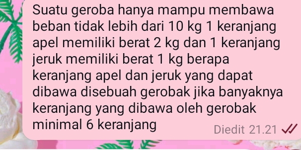 Suatu geroba hanya mampu membawa 
beban tidak lebih dari 10 kg 1 keranjang 
apel memiliki berat 2 kg dan 1 keranjang 
jeruk memiliki berat 1 kg berapa 
keranjang apel dan jeruk yang dapat 
dibawa disebuah gerobak jika banyaknya 
keranjang yang dibawa oleh gerobak 
minimal 6 keranjang Diedit 21.21