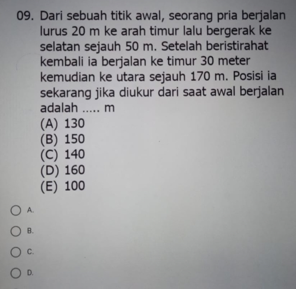 Dari sebuah titik awal, seorang pria berjalan
lurus 20 m ke arah timur lalu bergerak ke
selatan sejauh 50 m. Setelah beristirahat
kembali ia berjalan ke timur 30 meter
kemudian ke utara sejauh 170 m. Posisi ia
sekarang jika diukur dari saat awal berjalan
adalah ..... m
(A) 130
(B) 150
(C) 140
(D) 160
(E) 100
A.
B.
C.
D.