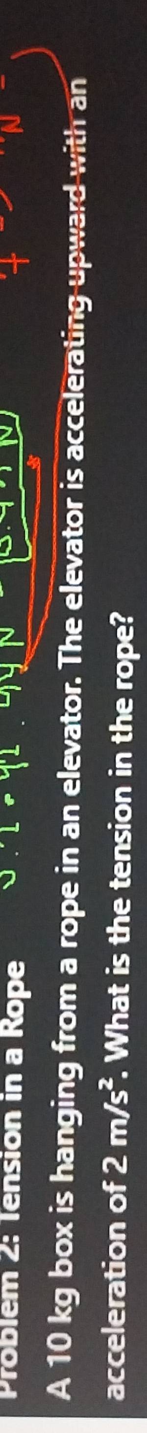 Problém 2: Tension in a Rope Leq'L 
A 10 kg box is hanging from a rope in an elevator. The elevator is accelerating upward with an 
acceleration of 2m/s^2. What is the tension in the rope?