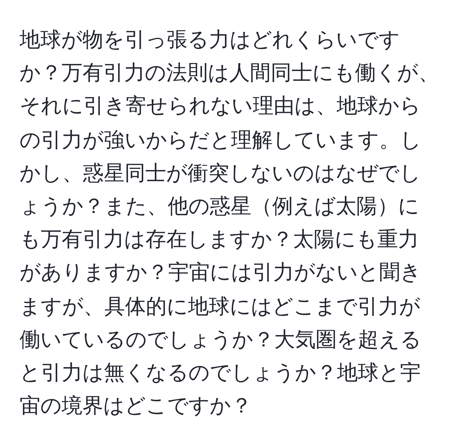 地球が物を引っ張る力はどれくらいですか？万有引力の法則は人間同士にも働くが、それに引き寄せられない理由は、地球からの引力が強いからだと理解しています。しかし、惑星同士が衝突しないのはなぜでしょうか？また、他の惑星例えば太陽にも万有引力は存在しますか？太陽にも重力がありますか？宇宙には引力がないと聞きますが、具体的に地球にはどこまで引力が働いているのでしょうか？大気圏を超えると引力は無くなるのでしょうか？地球と宇宙の境界はどこですか？