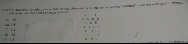 En el siguiente arreglo, ¿de cuántas formas diferentes se puede leer la palabra "INDUCIR", considerando igual distancia
mínima de una letra a otra en cada lectura?
1 |
A) 119 N N N N
D D D
B) 118
U U U U
C) 116
C C C
D) 113 | | 【
E) 115 R R R
de los tres números