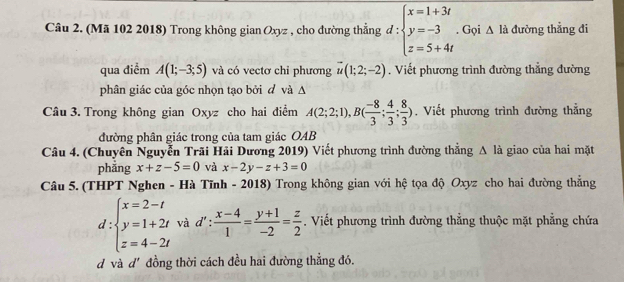 (Mã 102 2018) Trong không gian Oxyz , cho đường thẳng đ : beginarrayl x=1+3t y=-3 z=5+4tendarray.. Gọi △ la đường thẳng đi 
qua điểm A(1;-3;5) và có vectơ chi phương vector u(1;2;-2). Viết phương trình đường thẳng đường 
phân giác của góc nhọn tạo bởi đ và A 
Câu 3. Trong không gian Oxyz cho hai điểm A(2;2;1), B( (-8)/3 ; 4/3 ; 8/3 ). Viết phương trình đường thắng 
đường phân giác trong của tam giác OAB 
Câu 4. (Chuyên Nguyễn Trãi Hải Dương 2019) Viết phương trình đường thẳng Δ là giao của hai mặt 
phǎng x+z-5=0 và x-2y-z+3=0
Câu 5. (THPT Nghen - Hà Tĩnh - 2018) Trong không gian với hệ tọa độ Oxyz cho hai đường thẳng
d:beginarrayl x=2-t y=1+2t z=4-2tendarray. và d' :  (x-4)/1 = (y+1)/-2 = z/2 . Viết phương trình đường thẳng thuộc mặt phẳng chứa 
d và d' đồng thời cách đều hai đường thẳng đó.