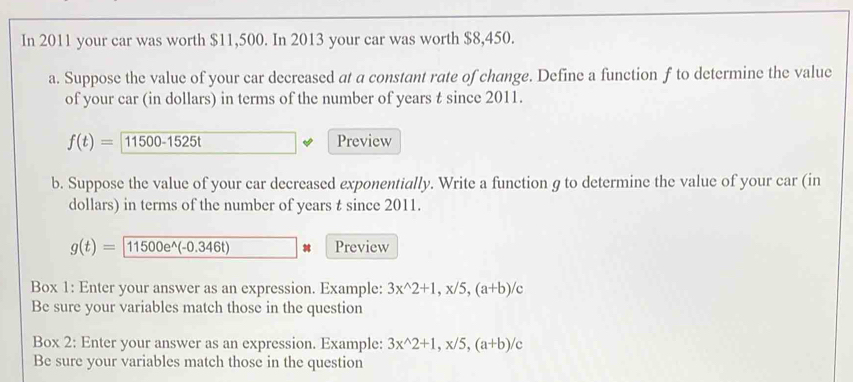 In 2011 your car was worth $11,500. In 2013 your car was worth $8,450. 
a. Suppose the value of your car decreased at a constant rate of change. Define a function f to determine the value 
of your car (in dollars) in terms of the number of years t since 2011.
f(t)=11500-1525t Preview 
b. Suppose the value of your car decreased exponentially. Write a function g to determine the value of your car (in 
dollars) in terms of the number of years t since 2011.
g(t)=11500e^(wedge)(-0.346t) Preview 
Box 1: Enter your answer as an expression. Example: 3x^(wedge)2+1, x/5, (a+b)/c
Be sure your variables match those in the question 
Box 2: Enter your answer as an expression. Example: 3x^(wedge)2+1, x/5, (a+b)/c
Be sure your variables match those in the question