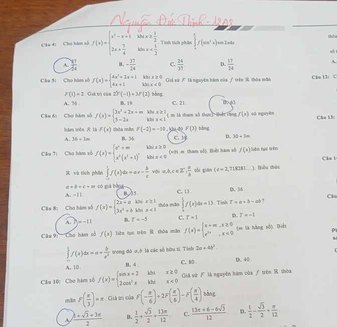 Cho hàm số f(x)=beginarrayl x^2-x+1ihix≥  1/2  2x+ 7/4 ihix Tính tích phần ∈tlimits _0^((frac π)2)f(sin^2x)sin 2xdx.
thôa
sò
A.  17/24 . B. - 37/24  C.  24/37 . D.  17/24 .
A.
Câu 5: Cho hàm số f(x)=beginarrayl 4x^3+2x+1 4x+1endarray. beginarrayr khix≥ 0 khix<0endarray Giả sử F là nguyên hàm của ƒ trên R thỏa mãn Câu 12: C
F(1)=2. Giá trị của 2F(-1)+3F(2) bàng
A. 76 . B. 19 C. 21. DN 63 .
Câu 6: Cho hàm số f(x)=beginarrayl 3x^2+2x+m 5-2xendarray. beginarrayr khix≥ 1 khix<1endarray ( m là tham số thực). Biết răng f(x) có nguyên
Câu 13:
hàm trěn R là F(x) thóa mãn F(-2)=-10 , khi đó F(3) bàng
A. 36+3m. B. 36 C. 38 D. 30+3m.
Câu 7: Cho hàm số f(x)=beginarrayl e^x+m,khix≥ 0 x^2(x^3+1)^3khix<0endarray. (với m tham số). Biết hàm số f(x) liên tục trên
Câu 1
R và tích phân ∈tlimits _(-1)^1f(x)dx=ae- b/c  với a,b,c∈ Z^(·); a/b  tổi giản (e=2,718281...). Biểu thức
a+b+c+m có giá bằng
A. -11 B. 35 C. 13 . D.36
Câu
Câu 8: Cho hàm số f(x)=beginarrayl 2x+akhix≥ 1 3x^2+bkhix<1endarray. thóa mãn ∈tlimits _0^(2f(x)dx=13. Tinh T=a+b-ab ?
A. 7)=-11 B. T=-5 C. T=1 D. T=-1
Pl
Câu 9: Cho hàm số f(x) liên tục trêi R thỏa mần f(x)=beginarray)l x+m,x≥ 0 e^(2x),x<0endarray. (m là hàng số). Biết
s
∈tlimits _(-1)^1f(x)dx=a+ b/e^2  trong đó a,ò là các số hữu tỉ. Tỉnh 2a+4b^2.
A. 10 . B. 4 C. 80 . D. 40 .
Câu 10: Cho hàm số f(x)=beginarrayl sin x+2 2cos^2xendarray. beginarrayr khix≥ 0 khix<0endarray Giả sử F là nguyên hàm của ƒ trên R thỏa
mãn F( π /3 )=π. Giá trị của F(- π /6 )+2F( π /6 )-F( π /4 ) bàng
A  (h+sqrt(3)+3π )/2  B.  1/2 + sqrt(3)/2 + 13π /12 . C.  (13π +6-6sqrt(3))/12  D.  1/2 - sqrt(3)/2 + π /12 .