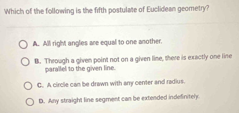 Which of the following is the fifth postulate of Euclidean geometry?
A. All right angles are equal to one another.
B. Through a given point not on a given line, there is exactly one line
parallel to the given line.
C. A circle can be drawn with any center and radius.
D. Any straight line segment can be extended indefinitely.