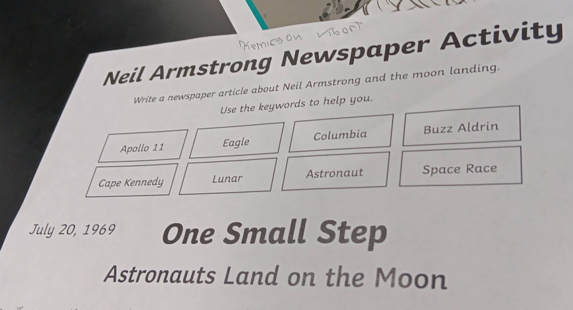 Neil Armstrong Newspaper Activity 
Write a newspaper article about Neil Armstrong and the moon landing. 
Use the keywords to help you. 
Columbia Buzz Aldrin 
Apollo 11 Eagle 
Cape Kennedy Lunar Astronaut Space Race 
July 20, 1969 
One Small Step 
Astronauts Land on the Moon