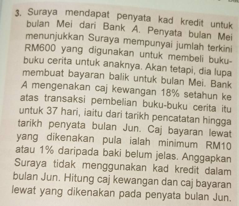 Suraya mendapat penyata kad kredit untuk 
bulan Mei dari Bank A. Penyata bulan Mei 
menunjukkan Suraya mempunyai jumlah terkini
RM600 yang digunakan untuk membeli buku- 
buku cerita untuk anaknya. Akan tetapi, dia lupa 
membuat bayaran balik untuk bulan Mei. Bank 
A mengenakan caj kewangan 18% setahun ke 
atas transaksi pembelian buku-buku cerita itu 
untuk 37 hari, iaitu dari tarikh pencatatan hingga 
tarikh penyata bulan Jun. Caj bayaran lewat 
yang dikenakan pula ialah minimum RM10
atau 1% daripada baki belum jelas. Anggapkan 
Suraya tidak menggunakan kad kredit dalam 
bulan Jun. Hitung caj kewangan dan caj bayaran 
lewat yang dikenakan pada penyata bulan Jun.