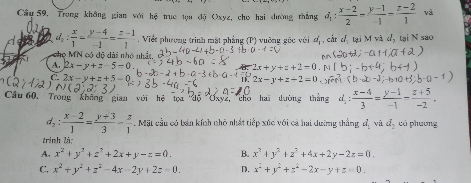 Trong không gian với hệ trục tọa độ Oxyz, cho hai đường thắng d_1: (x-2)/2 = (y-1)/-1 = (z-2)/1 
và
d_2: x/1 = (y-4)/-1 = (z-1)/1 . Viết phương trình mặt phẳng (P) vuông góc với d_1 , cắt d_1 tại M và d_2 tại N sao
cho MN có độ dài nhỏ nhất.
A. 2x-y+z-5=0 B. 2x+y+z+2=0
C. 2x-y+z+5=0
D. 2x-y+z+2=0
Câu 60. Trong không gian với hệ tọa độ Oxyz, cho hai đường thẳng d_1: (x-4)/3 = (y-1)/-1 = (z+5)/-2 ,
d_2: (x-2)/1 = (y+3)/3 = z/1 . Mặt cầu có bán kính nhỏ nhất tiếp xúc với cả hai đường thẳng d_1 và d_2 có phương
trình là:
A. x^2+y^2+z^2+2x+y-z=0. B. x^2+y^2+z^2+4x+2y-2z=0.
C. x^2+y^2+z^2-4x-2y+2z=0. D. x^2+y^2+z^2-2x-y+z=0.