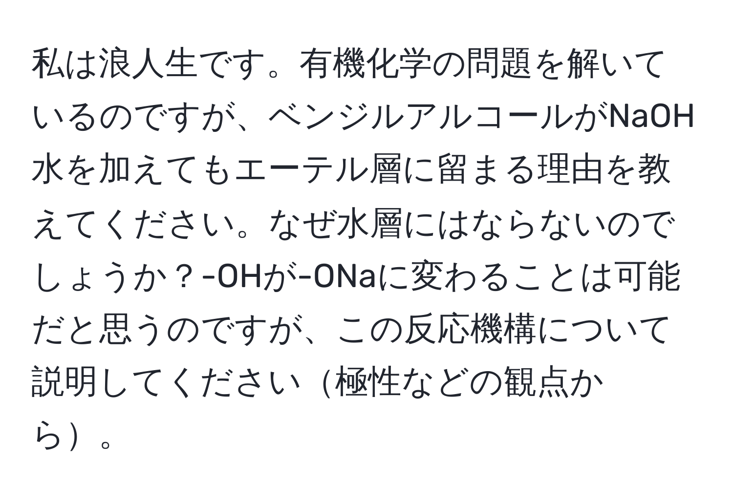 私は浪人生です。有機化学の問題を解いているのですが、ベンジルアルコールがNaOH水を加えてもエーテル層に留まる理由を教えてください。なぜ水層にはならないのでしょうか？-OHが-ONaに変わることは可能だと思うのですが、この反応機構について説明してください極性などの観点から。