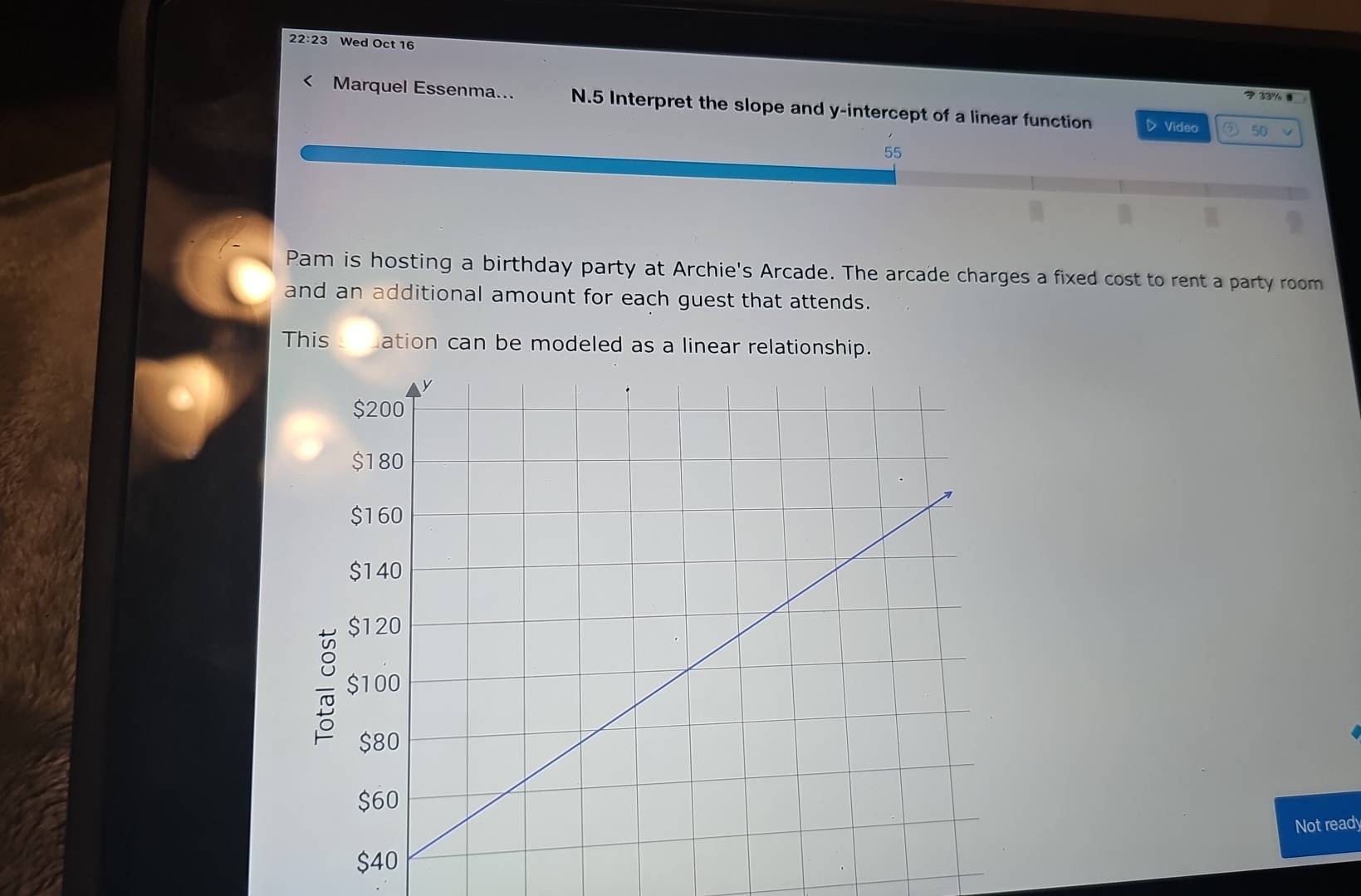 22:23 Wed Oct 16 
？ 33% 8 
< Marquel Essenma... N.5 Interpret the slope and y-intercept of a linear function 
D Video ⑦ 50 
Pam is hosting a birthday party at Archie's Arcade. The arcade charges a fixed cost to rent a party room 
and an additional amount for each guest that attends. 
This ation can be modeled as a linear relationship. 
Not ready