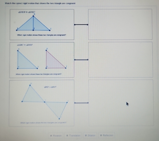 Match the correct rigid motion that shows the two triangle are congruent
Which rigic rotion shows these two thangles are congruent
△ ABC≌ △ DEF
Whish rigic ristion shows these two trangles are congruent?
Wirish ogie mston shows the his manges are songruen
Resation # Transianon # Dillution # Refecton