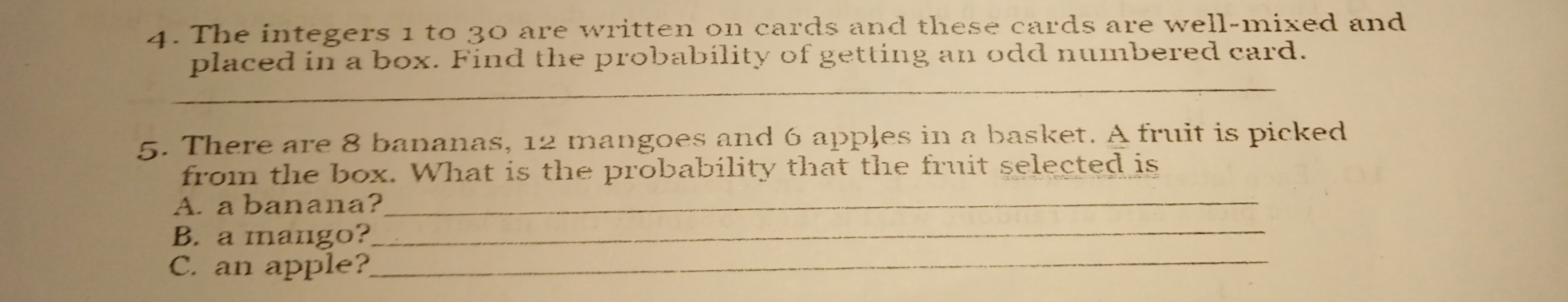 The integers 1 to 30 are written on cards and these cards are well-mixed and
placed in a box. Find the probability of getting an odd numbered card.
_
5. There are 8 bananas, 12 mangoes and 6 apples in a basket. A fruit is picked
from the box. What is the probability that the fruit selected is
A. a banana?
B.  a mango?
C. an apple?
_