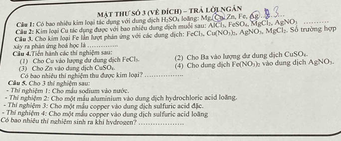 MậT THư sÓ 3 (Vẻ đÍcH) - trẢ lời N GA N 
Câu 1: Có bao nhiêu kim loại tác dụng với dung dịch H_2SO_4 loãng: Mg, Cu.Zn,Fe,△ g)
Câu 2: Kim loại Cu tác dụng được với bao nhiêu dung dịch muối sau: AlCl_3, FeSO_4, MgCl_2, AgNO_3 _ 
Câu 3. Cho kim loại Fe lần lượt phản ứng với các dung dịch: FeCl_3, Cu(NO_3)_2, AgNO_3, MgCl_2. Số trường hợp 
xây ra phản ứng hoá học là_ 
Câu 4.Tiến hành các thí nghiệm sau: 
(1) Cho Cu vào lượng dư dung dịch FeCl_3. (2) Cho Ba vào lượng dư dung dịch CuSO₄. 
(3) Cho Zn vào dung dịch CuSO₄. (4) Cho dung dịch Fe(NO_3)_2 vào dung dịch AgNO_3. 
Có bao nhiêu thí nghiệm thu được kim loại?_ 
Câu 5. Cho 3 thí nghiệm sau: 
- Thí nghiệm 1: Cho mầu sodium vào nước. 
- Thí nghiệm 2: Cho một mẫu aluminium vào dung dịch hydrochloric acid loãng. 
- Thí nghiệm 3: Cho một mẫu copper vào dung dịch sulfuric acid đặc. 
- Thí nghiệm 4: Cho một mẫu copper vào dung dịch sulfuric acid loãng 
Có bao nhiêu thí nghiệm sinh ra khí hydrogen?_