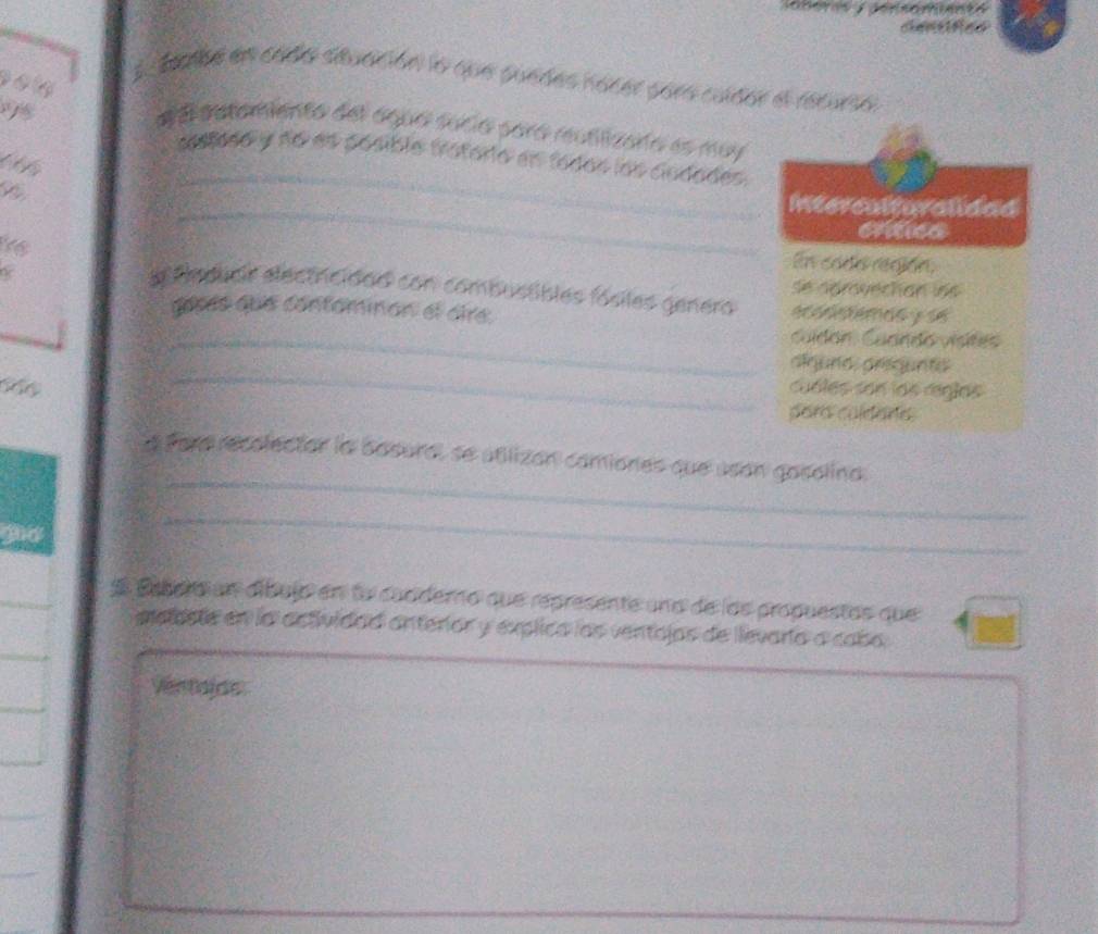 deabe en cado stuación la que suedes nacer pora culdor el recurso 
# e autamiento del agua sucia pará reutilizara es muy 
_ 
seslodo y no es posible tatoria en fodas las ciadades. 
_ 
Interculturalidad 
critica 
En cada región, 
se aérovechan les 
e fmpucir electricidad con combustibles fósiles genera ecodstemdo y se 
gosés que contominan el dire, 
_cuídón: Cuando vísites 
_ 
alguna arsqunto 
C cuóles son los riglas 
para culdare 
_ 
a sore recolector la basural se atlizan camiones que asan gosolino. 
_ 
S Esbera un díbujo en lo cucdero que represente una de los propuestas que 
eelaste en la actividad anteror y explica los ventajos de llevaría a cabo 
Ventajds