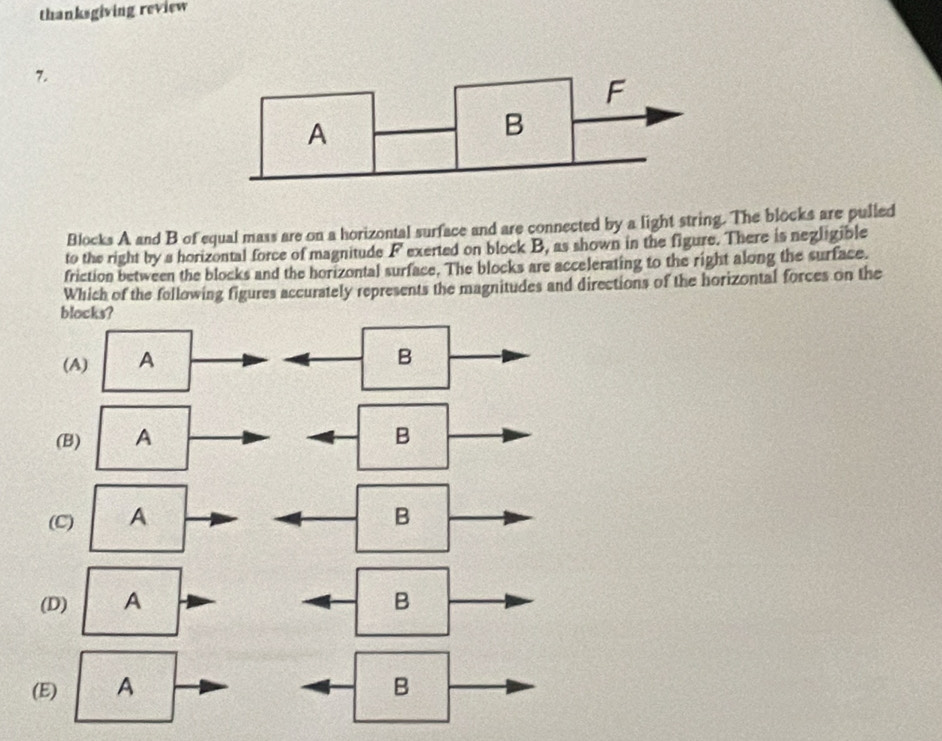 thanksgiving review
7.
Blocks A and B of equal mass are on a horizontal surface and are connected by a light string. The blocks are pulled
to the right by a horizontal force of magnitude F exerted on block B, as shown in the figure. There is negligible
friction between the blocks and the horizontal surface. The blocks are accelerating to the right along the surface.
Which of the following figures accurately represents the magnitudes and directions of the horizontal forces on the
blocks?
(A) A
B
(B) A B
(C) A B
(D) A B
(E) A B