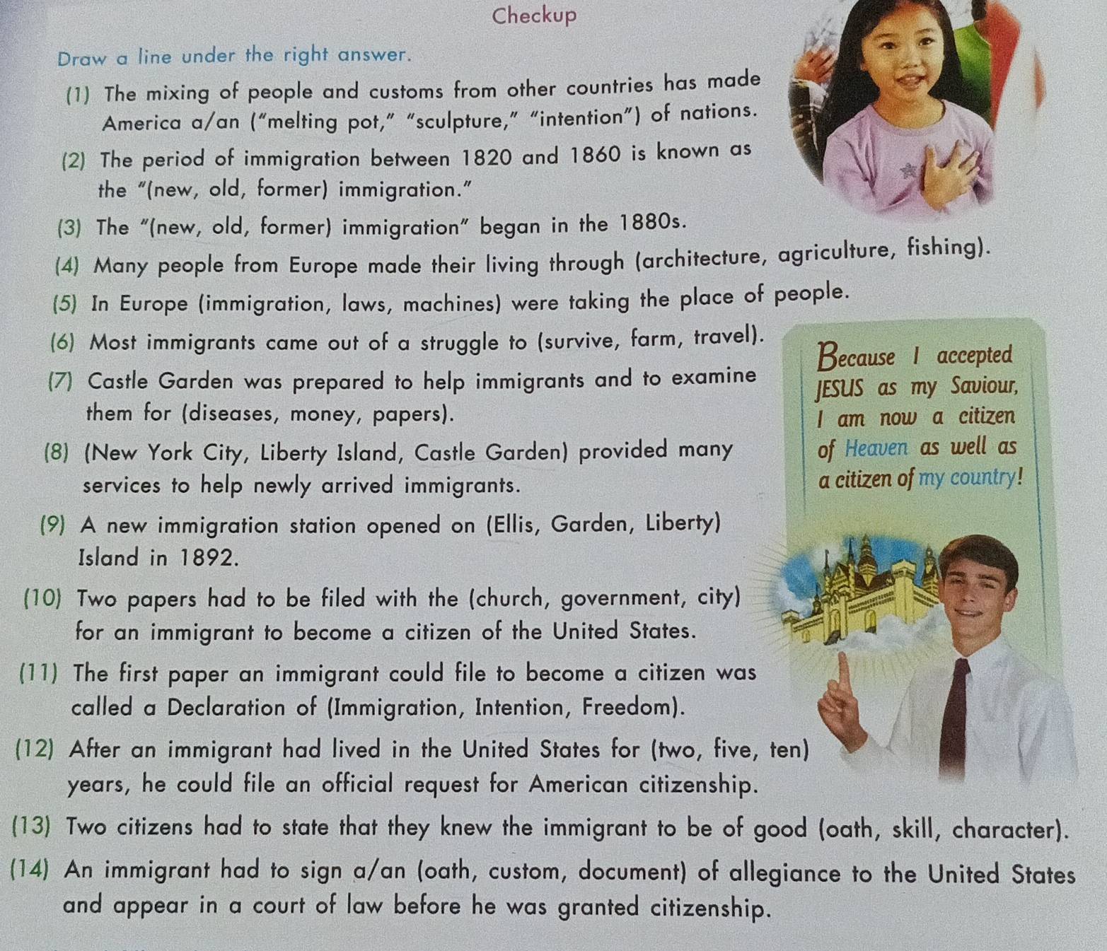 Checkup 
Draw a line under the right answer. 
(1) The mixing of people and customs from other countries has made 
America a/an (“melting pot,” “sculpture,” “intention”) of nations. 
(2) The period of immigration between 1820 and 1860 is known as 
the “(new, old, former) immigration.” 
(3) The “(new, old, former) immigration" began in the 1880s. 
(4) Many people from Europe made their living through (architecture, agriculture, fishing). 
(5) In Europe (immigration, laws, machines) were taking the place of people. 
(6) Most immigrants came out of a struggle to (survive, farm, travel). 
Because 1 accepted 
(7) Castle Garden was prepared to help immigrants and to examine 
JESUS as my Saviour, 
them for (diseases, money, papers). I am now a citizen 
(8) (New York City, Liberty Island, Castle Garden) provided many of Heaven as well as 
services to help newly arrived immigrants. a citizen of my country! 
(9) A new immigration station opened on (Ellis, Garden, Liberty) 
Island in 1892. 
(10 Two papers had to be filed with the (church, government, city) 
for an immigrant to become a citizen of the United States. 
(11) The first paper an immigrant could file to become a citizen was 
called a Declaration of (Immigration, Intention, Freedom). 
(12) After an immigrant had lived in the United States for (two, five, ten) 
years, he could file an official request for American citizenship. 
(13) Two citizens had to state that they knew the immigrant to be of good (oath, skill, character). 
(14) An immigrant had to sign a/an (oath, custom, document) of allegiance to the United States 
and appear in a court of law before he was granted citizenship.