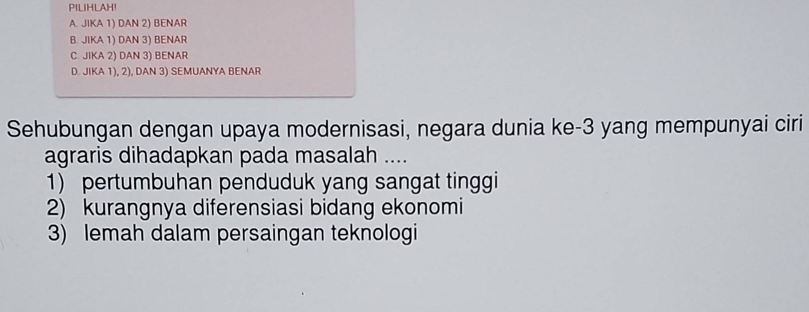 PILIHLAH!
A. JIKA 1) DAN 2) BENAR
B. JIKA 1) DAN 3) BENAR
C. JIKA 2) DAN 3) BENAR
D. JIKA 1), 2), DAN 3) SEMUANYA BENAR
Sehubungan dengan upaya modernisasi, negara dunia ke -3 yang mempunyai ciri
agraris dihadapkan pada masalah ....
1) pertumbuhan penduduk yang sangat tinggi
2) kurangnya diferensiasi bidang ekonomi
3) lemah dalam persaingan teknologi