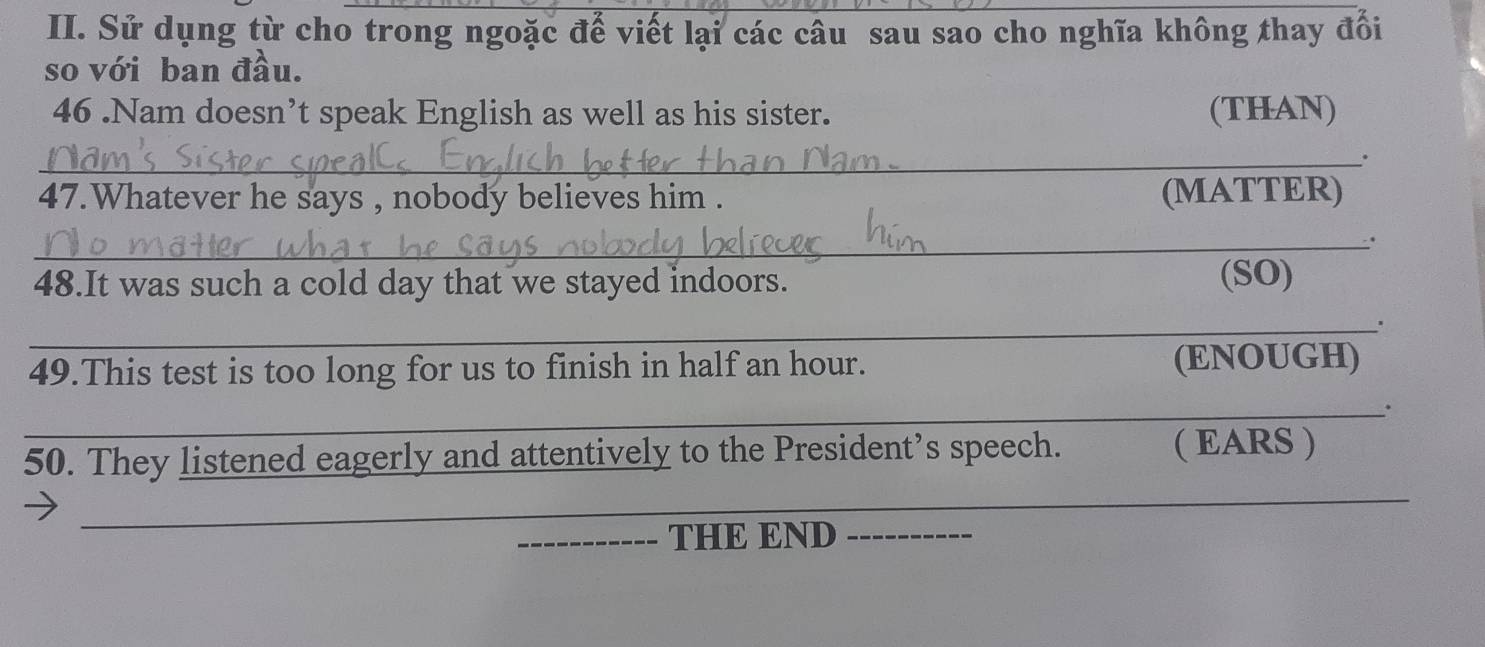 Sử dụng từ cho trong ngoặc để viết lại các câu sau sao cho nghĩa không thay đổi 
so với ban đầu. 
46 .Nam doesn’t speak English as well as his sister. (THAN) 
_. 
47.Whatever he says , nobody believes him . (MATTER) 
_. 
48.It was such a cold day that we stayed indoors. (SO) 
_ 
49.This test is too long for us to finish in half an hour. (ENOUGH) 
_. 
50. They listened eagerly and attentively to the President’s speech. ( EARS ) 
_ 
_ 
_THE END_