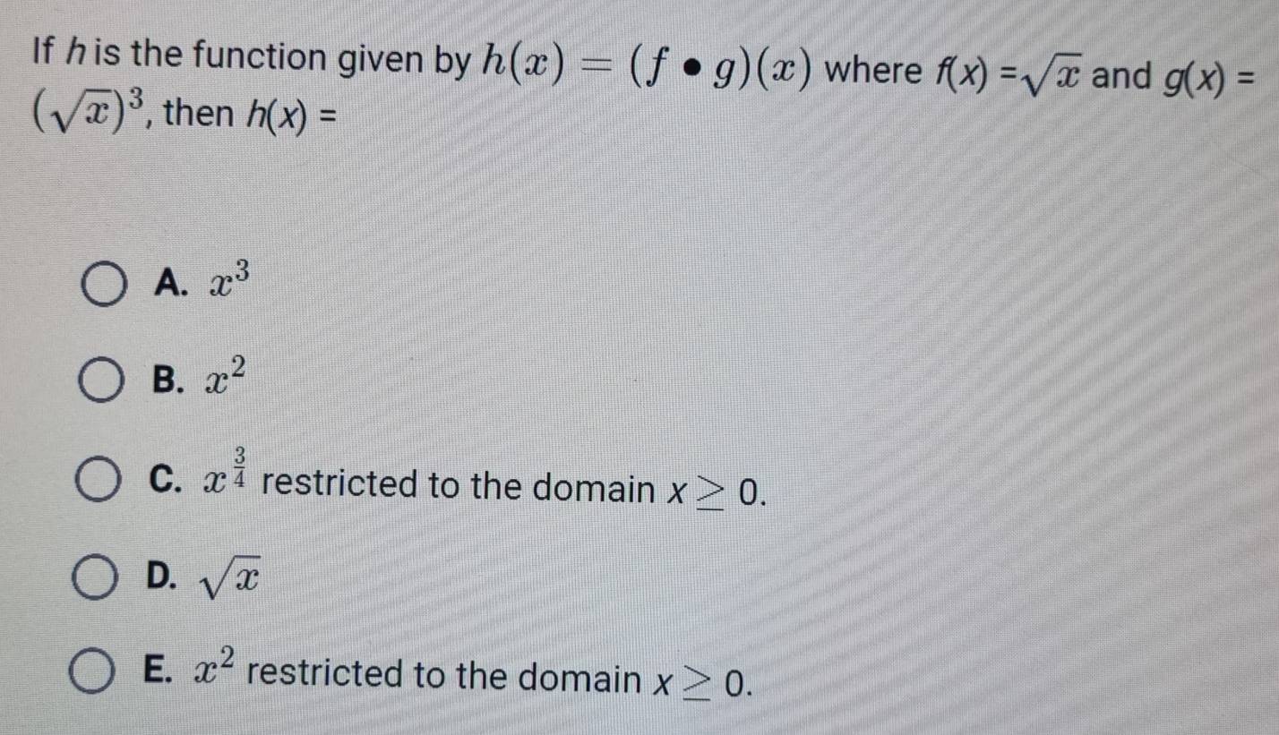 If h is the function given by h(x)=(f· g)(x) where f(x)=sqrt(x) and g(x)=
(sqrt(x))^3 , then h(x)=
A. x^3
B. x^2
C. x^(frac 3)4 restricted to the domain x≥ 0.
D. sqrt(x)
E. x^2 restricted to the domain x≥ 0.