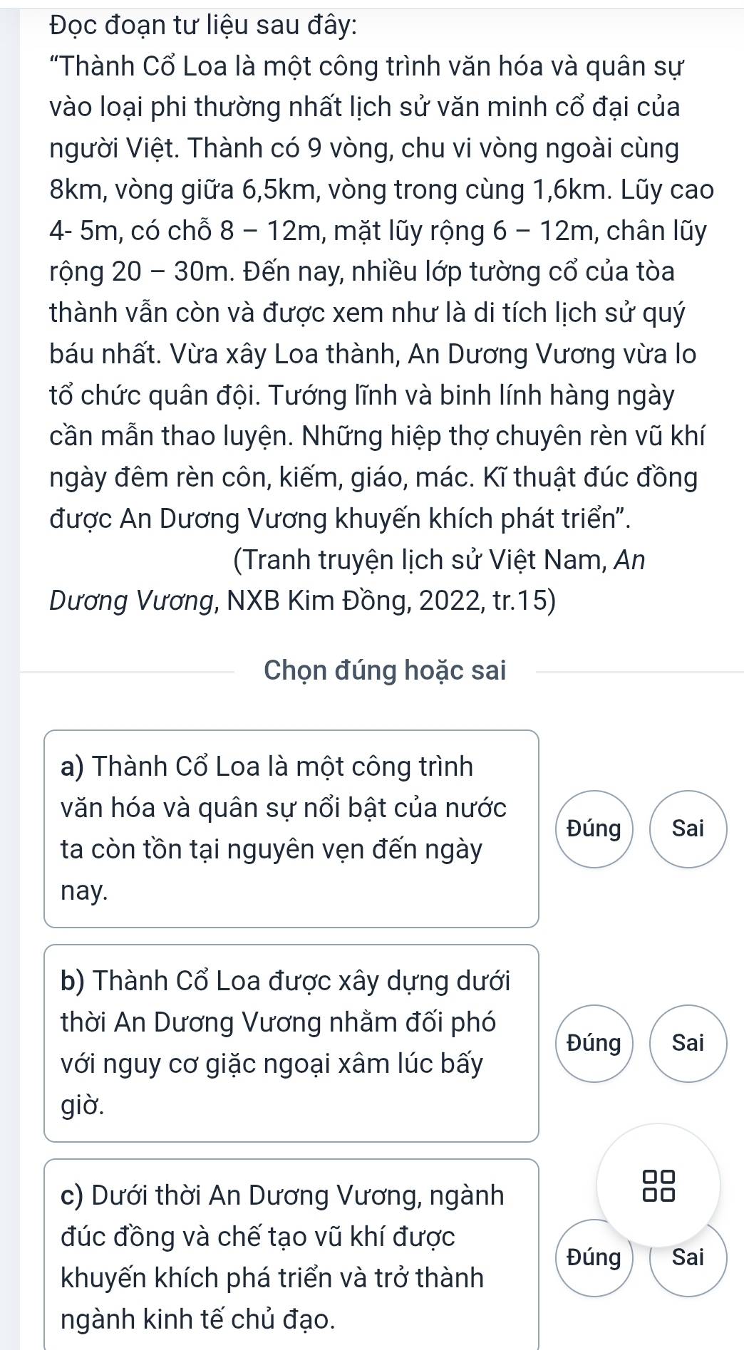 Đọc đoạn tư liệu sau đây:
"Thành Cổ Loa là một công trình văn hóa và quân sự
vào loại phi thường nhất lịch sử văn minh cổ đại của
người Việt. Thành có 9 vòng, chu vi vòng ngoài cùng
8km, vòng giữa 6,5km, vòng trong cùng 1,6km. Lũy cao
4- 5m, có chỗ 8 − 12m, mặt lũy rộng 6 − 12m, chân lũy
rộng 20 - 30m. Đến nay, nhiều lớp tường cổ của tòa
thành vẫn còn và được xem như là di tích lịch sử quý
báu nhất. Vừa xây Loa thành, An Dương Vương vừa lo
tổ chức quân đội. Tướng lĩnh và binh lính hàng ngày
cần mẫn thao luyện. Những hiệp thợ chuyên rèn vũ khí
ngày đêm rèn côn, kiếm, giáo, mác. Kĩ thuật đúc đồng
được An Dương Vương khuyến khích phát triển''.
(Tranh truyện lịch sử Việt Nam, An
Dương Vương, NXB Kim Đồng, 2022, tr.15)
Chọn đúng hoặc sai
a) Thành Cổ Loa là một công trình
văn hóa và quân sự nổi bật của nước
Đúng Sai
ta còn tồn tại nguyên vẹn đến ngày
nay.
b) Thành Cổ Loa được xây dựng dưới
thời An Dương Vương nhằm đối phó
Đúng Sai
với nguy cơ giặc ngoại xâm lúc bấy
giờ.
c) Dưới thời An Dương Vương, ngành
đúc đồng và chế tạo vũ khí được
Đúng Sai
khuyến khích phá triển và trở thành
ngành kinh tế chủ đạo.