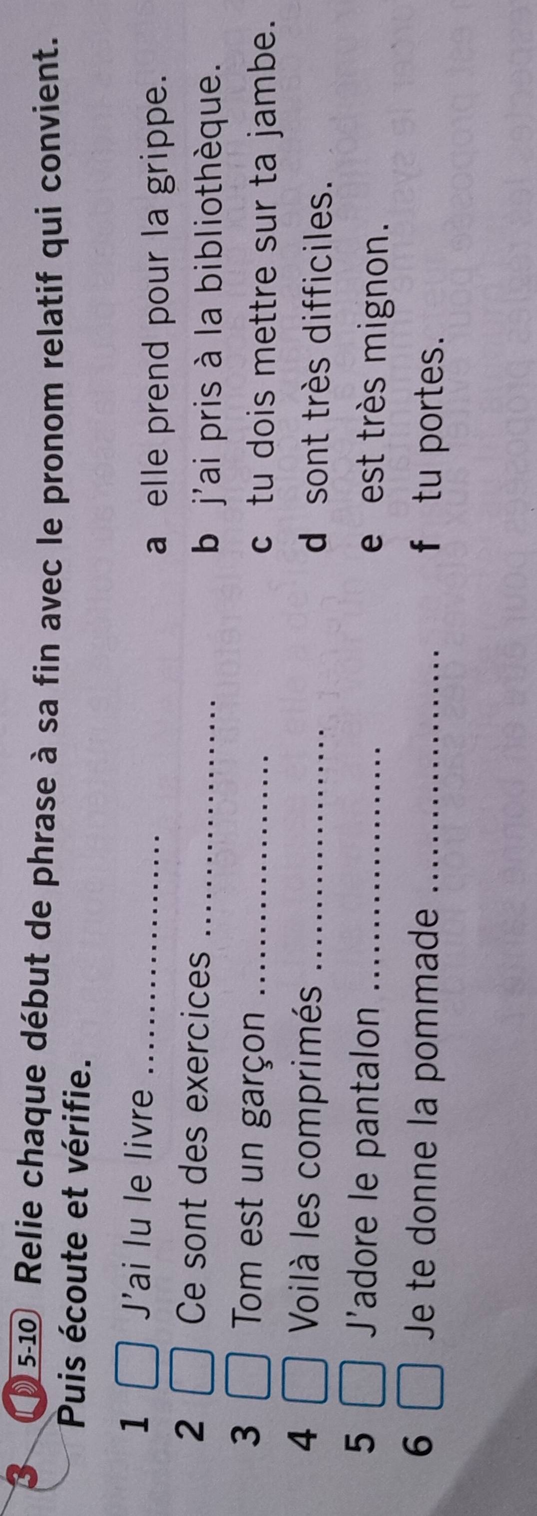 05-10 Relie chaque début de phrase à sa fin avec le pronom relatif qui convient. 
Puis écoute et vérifie. 
1 J'ai lu le livre_ 
a elle prend pour la grippe. 
2 Ce sont des exercices_ 
b j'ai pris à la bibliothèque. 
3 Tom est un garçon _c tu dois mettre sur ta jambe. 
4 Voilà les comprimés _d sont très difficiles. 
J' 
5 adore le pantalon _e est très mignon. 
Je te donne la pommade 
6 _f tu portes.