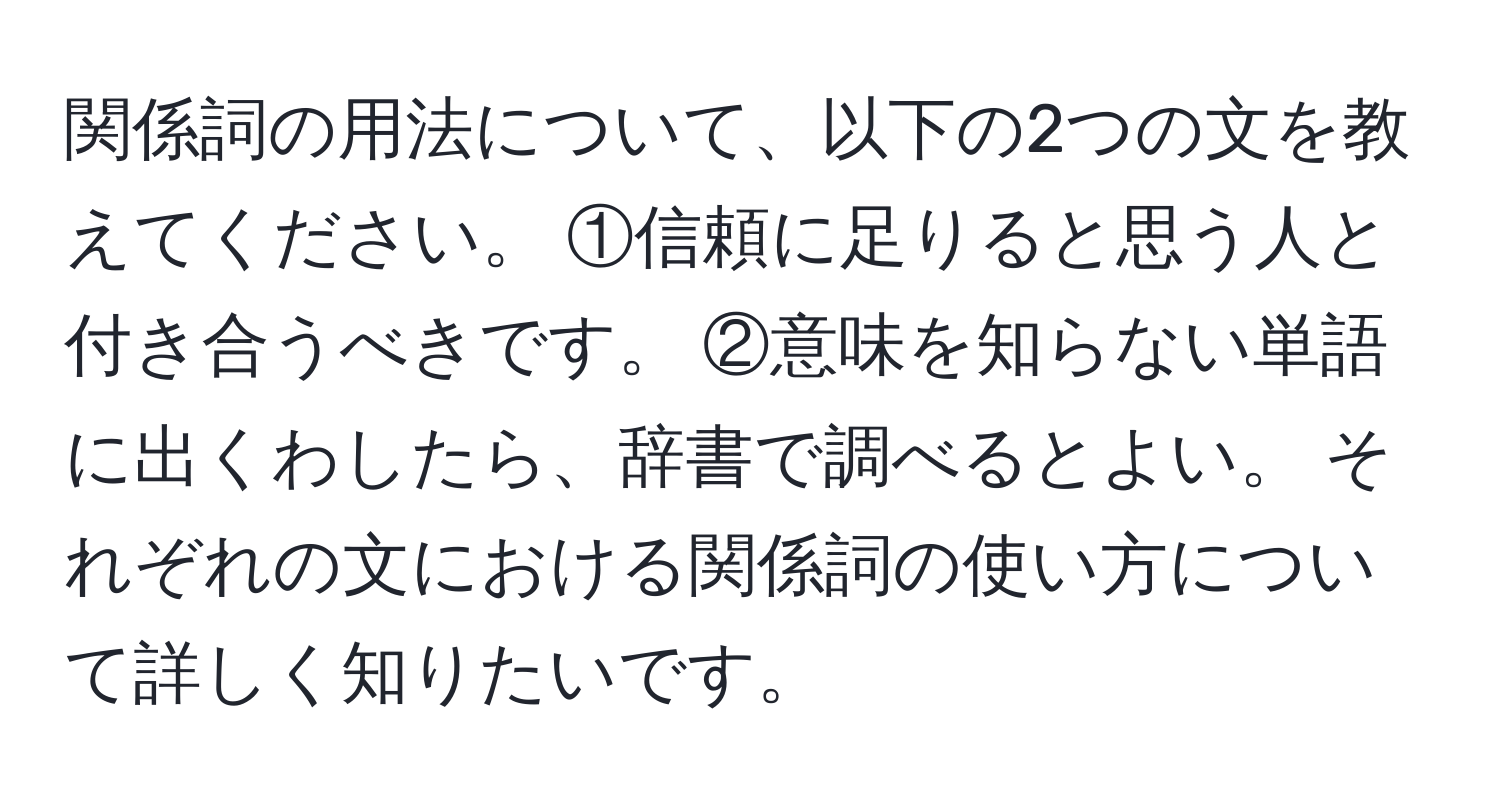 関係詞の用法について、以下の2つの文を教えてください。 ①信頼に足りると思う人と付き合うべきです。 ②意味を知らない単語に出くわしたら、辞書で調べるとよい。 それぞれの文における関係詞の使い方について詳しく知りたいです。