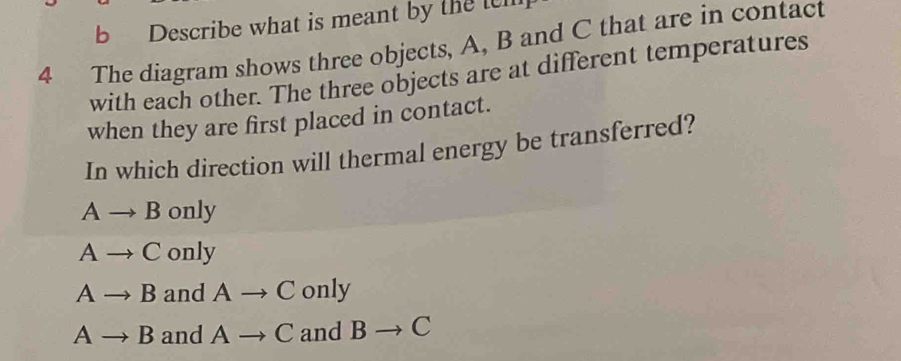 Describe what is meant by the tem
4 The diagram shows three objects, A, B and C that are in contact
with each other. The three objects are at different temperatures
when they are first placed in contact.
In which direction will thermal energy be transferred?
Ato B only
Ato C 01 lv
Ato B and Ato C only
Ato B and Ato C and Bto C