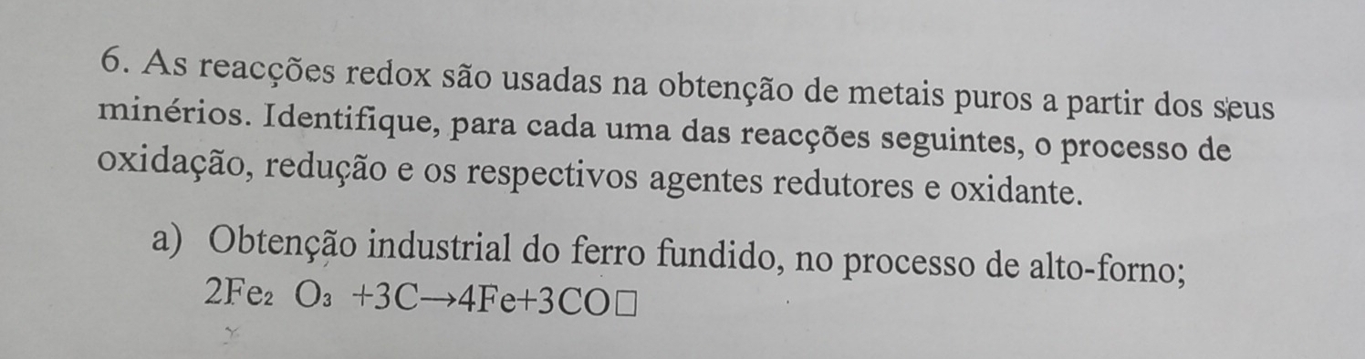 As reacções redox são usadas na obtenção de metais puros a partir dos seus 
minérios. Identifique, para cada uma das reacções seguintes, o processo de 
oxidação, redução e os respectivos agentes redutores e oxidante. 
a) Obtenção industrial do ferro fundido, no processo de alto-forno;
2Fe_2O_3+3Cto 4Fe+3CO□