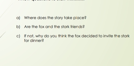 Where does the story take place? 
b) Are the fox and the stork friends? 
c) If not, why do you think the fox decided to invite the stork 
for dinner?