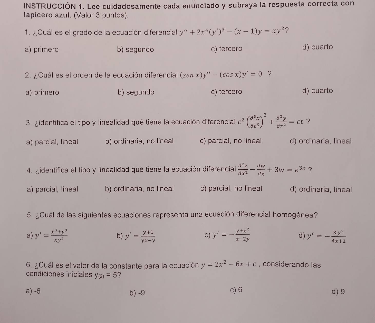 INSTRUCCIÓN 1. Lee cuidadosamente cada enunciado y subraya la respuesta correcta con
Iapicero azul. (Valor 3 puntos).
1. ¿Cuál es el grado de la ecuación diferencial y''+2x^4(y')^3-(x-1)y=xy^2 ?
a) primero b) segundo c) tercero d) cuarto
2. ¿ Cuál es el orden de la ecuación diferencial (senx)y''-(cos x)y'=0 ?
a) primero b) segundo c) tercero d) cuarto
3. gidentifica el tipo y linealidad qué tiene la ecuación diferencial c^2( partial^5x/partial t^5 )^3+ partial^2y/partial r^2 =ct ?
a) parcial, lineal b) ordinaria, no lineal c) parcial, no lineal d) ordinaria, lineal
4. gidentifica el tipo y linealidad qué tiene la ecuación diferencial  d^2z/dx^2 - dw/dx +3w=e^(3x) ?
a) parcial, lineal b) ordinaria, no lineal c) parcial, no lineal d) ordinaria, lineal
5. ¿ Cuál de las siguientes ecuaciones representa una ecuación diferencial homogénea?
a) y'= (x^3+y^3)/xy^2  y'= (y+1)/yx-y  y'=- (y+x^2)/x-2y  d) y'=- 3y^2/4x+1 
b)
c)
6. ¿Cuál es el valor de la constante para la ecuación y=2x^2-6x+c , considerando las
condiciones iniciales y_(2)=5 ?
a) -6 b) -9 c) 6 d) 9