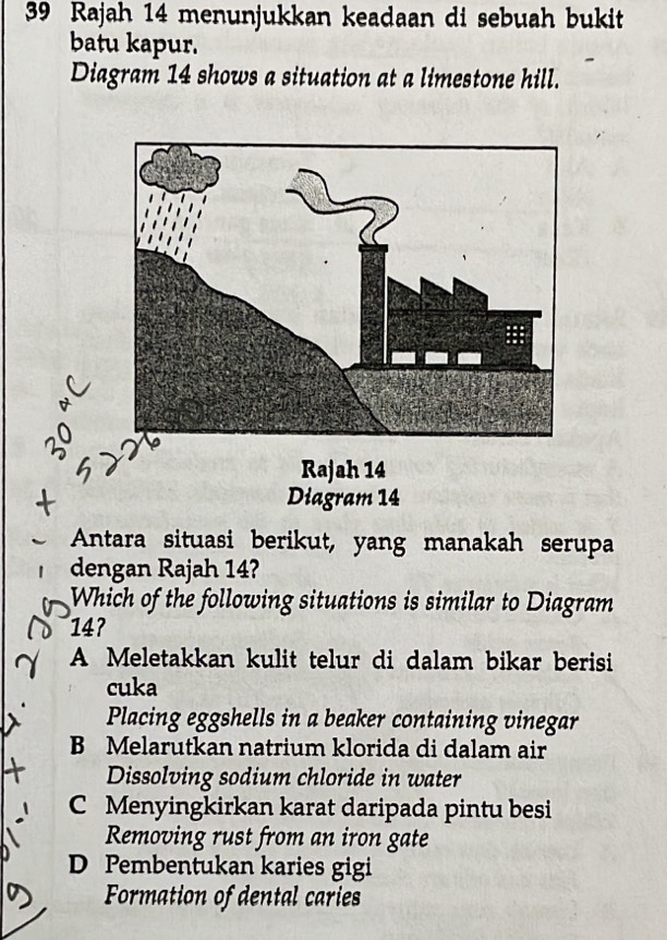 Rajah 14 menunjukkan keadaan di sebuah bukit
batu kapur.
Diagram 14 shows a situation at a limestone hill.
Rajah 14
Diagram 14
Antara situasi berikut, yang manakah serupa
dengan Rajah 14?
Which of the following situations is similar to Diagram
14?
A Meletakkan kulit telur di dalam bikar berisi
cuka
Placing eggshells in a beaker containing vinegar
B Melarutkan natrium klorida di dalam air
Dissolving sodium chloride in water
C Menyingkirkan karat daripada pintu besi
Removing rust from an iron gate
D Pembentukan karies gigi
Formation of dental caries