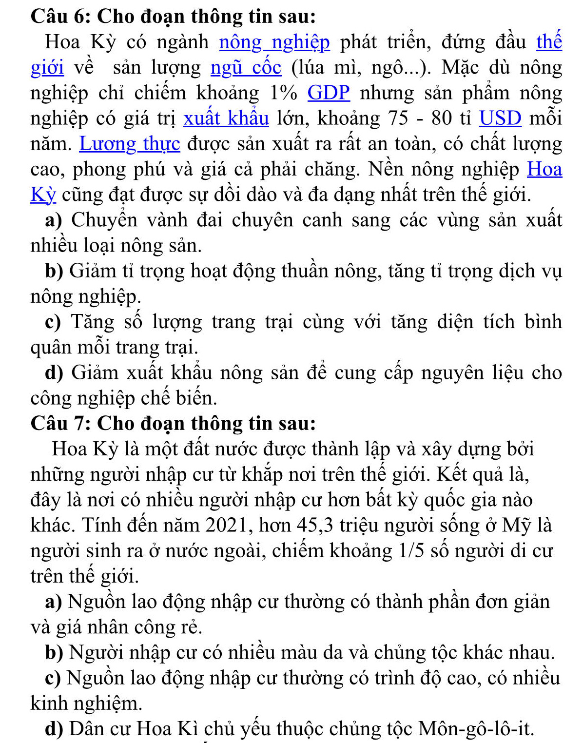 Cho đoạn thông tin sau:
Hoa Kỳ có ngành nông nghiệp phát triển, đứng đầu thế
giới về sản lượng ngũ cốc (lúa mì, ngô...). Mặc dù nông
nghiệp chỉ chiếm khoảng 1% GDP nhưng sản phẩm nông
nghiệp có giá trị xuất khẩu lớn, khoảng 75 - 80 tỉ USD mỗi
năm. Lương thực được sản xuất ra rất an toàn, có chất lượng
cao, phong phú và giá cả phải chăng. Nền nông nghiệp Hoa
Kỳ cũng đạt được sự dồi dào và đa dạng nhất trên thế giới.
a) Chuyền vành đai chuyên canh sang các vùng sản xuất
nhiều loại nông sản.
b) Giảm tỉ trọng hoạt động thuần nông, tăng tỉ trọng dịch vụ
nông nghiệp.
c) Tăng số lượng trang trại cùng với tăng diện tích bình
quân mỗi trang trại.
d) Giảm xuất khẩu nông sản để cung cấp nguyên liệu cho
công nghiệp chế biến.
Câu 7: Cho đoạn thông tin sau:
Hoa Kỳ là một đất nước được thành lập và xây dựng bởi
những người nhập cư từ khắp nơi trên thế giới. Kết quả là,
đây là nơi có nhiều người nhập cư hơn bất kỳ quốc gia nào
khác. Tính đến năm 2021, hơn 45,3 triệu người sống ở Mỹ là
người sinh ra ở nước ngoài, chiếm khoảng 1/5 số người di cư
trên thế giới.
a) Nguồn lao động nhập cư thường có thành phần đơn giản
và giá nhân công rẻ.
b) Người nhập cư có nhiều màu da và chủng tộc khác nhau.
c) Nguồn lao động nhập cư thường có trình độ cao, có nhiều
kinh nghiệm.
d) Dân cư Hoa Kì chủ yếu thuộc chủng tộc Môn-gô-lô-it.