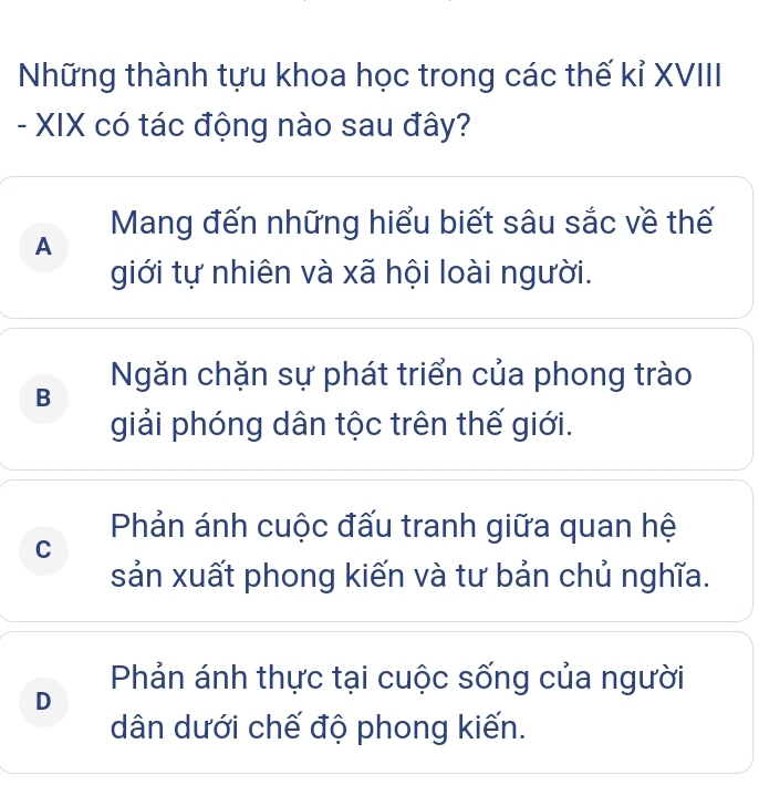 Những thành tựu khoa học trong các thế kỉ XVIII
- XIX có tác động nào sau đây?
Mang đến những hiểu biết sâu sắc về thế
A
giới tự nhiên và xã hội loài người.
B Ngăn chặn sự phát triển của phong trào
giải phóng dân tộc trên thế giới.
Phản ánh cuộc đấu tranh giữa quan hệ
C
sản xuất phong kiến và tư bản chủ nghĩa.
Phản ánh thực tại cuộc sống của người
D
dân dưới chế độ phong kiến.