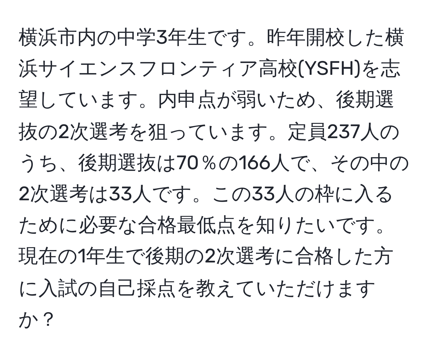 横浜市内の中学3年生です。昨年開校した横浜サイエンスフロンティア高校(YSFH)を志望しています。内申点が弱いため、後期選抜の2次選考を狙っています。定員237人のうち、後期選抜は70％の166人で、その中の2次選考は33人です。この33人の枠に入るために必要な合格最低点を知りたいです。現在の1年生で後期の2次選考に合格した方に入試の自己採点を教えていただけますか？